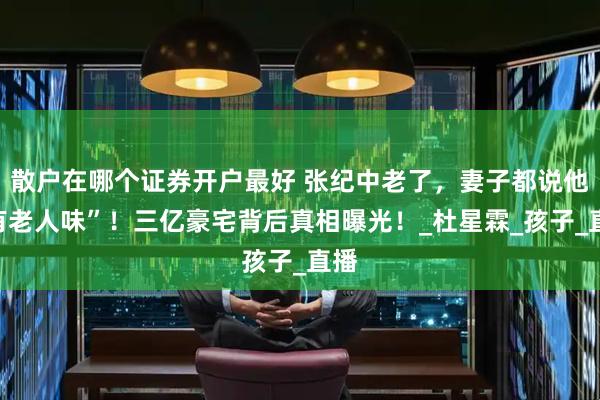 散户在哪个证券开户最好 张纪中老了，妻子都说他“有老人味”！三亿豪宅背后真相曝光！_杜星霖_孩子_直播