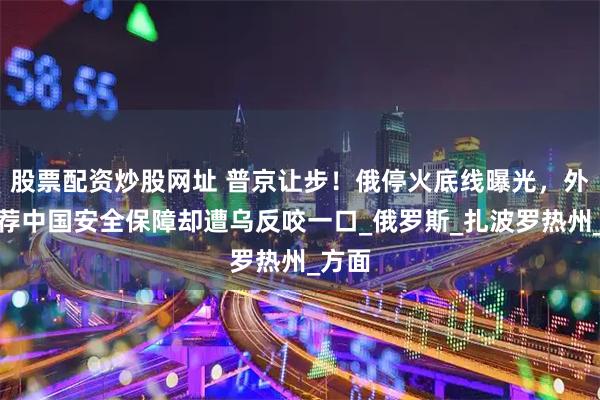 股票配资炒股网址 普京让步！俄停火底线曝光，外长力荐中国安全保障却遭乌反咬一口_俄罗斯_扎波罗热州_方面