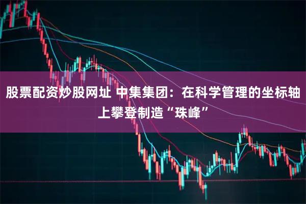 股票配资炒股网址 中集集团：在科学管理的坐标轴上攀登制造“珠峰”