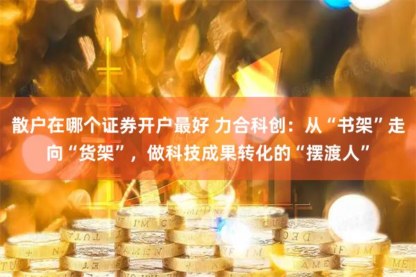 散户在哪个证券开户最好 力合科创：从“书架”走向“货架”，做科技成果转化的“摆渡人”