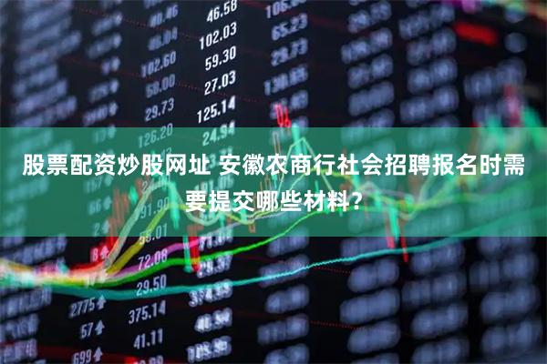 股票配资炒股网址 安徽农商行社会招聘报名时需要提交哪些材料？