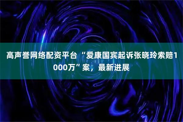 高声誉网络配资平台 “爱康国宾起诉张晓玲索赔1000万”案，最新进展
