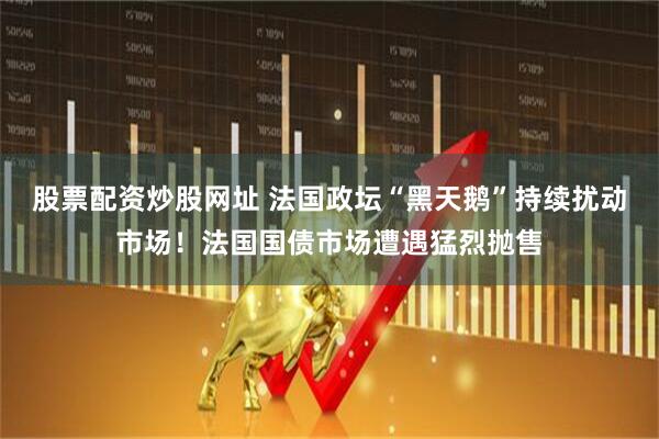 股票配资炒股网址 法国政坛“黑天鹅”持续扰动市场！法国国债市场遭遇猛烈抛售