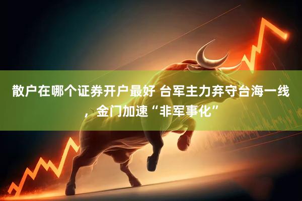 散户在哪个证券开户最好 台军主力弃守台海一线，金门加速“非军事化”