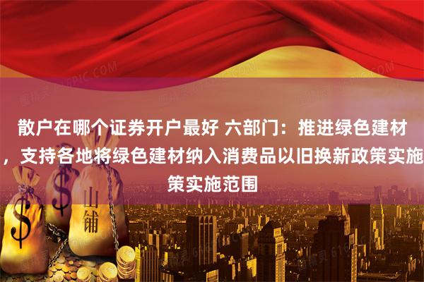散户在哪个证券开户最好 六部门：推进绿色建材应用，支持各地将绿色建材纳入消费品以旧换新政策实施范围