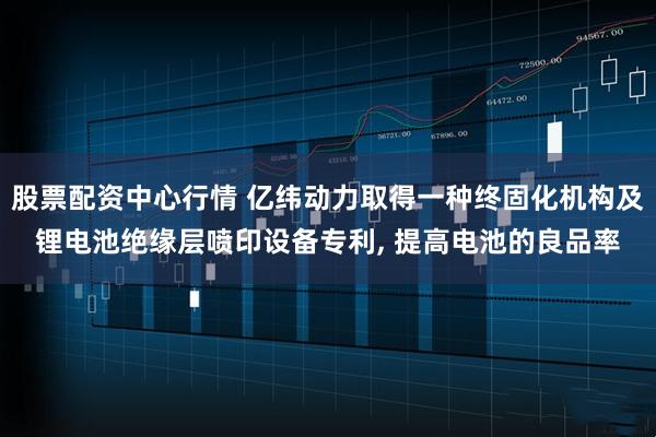 股票配资中心行情 亿纬动力取得一种终固化机构及锂电池绝缘层喷印设备专利, 提高电池的良品率