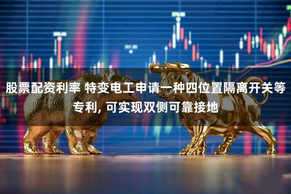股票配资利率 特变电工申请一种四位置隔离开关等专利, 可实现双侧可靠接地