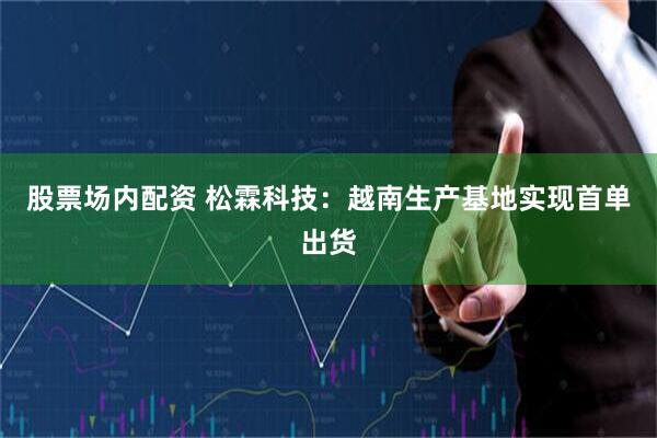 股票场内配资 松霖科技：越南生产基地实现首单出货