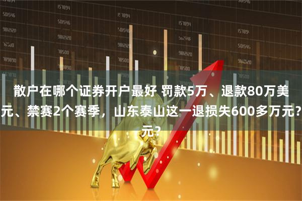 散户在哪个证券开户最好 罚款5万、退款80万美元、禁赛2个赛季，山东泰山这一退损失600多万元？