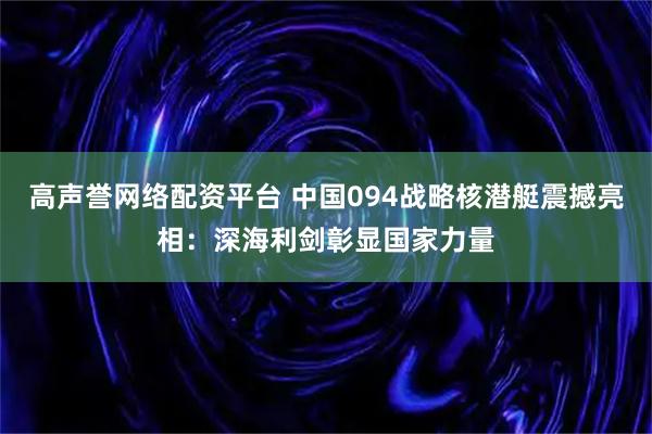 高声誉网络配资平台 中国094战略核潜艇震撼亮相：深海利剑彰显国家力量