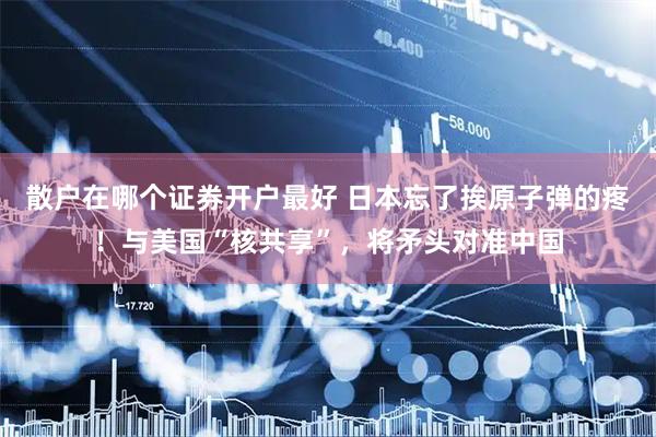 散户在哪个证券开户最好 日本忘了挨原子弹的疼！与美国“核共享”，将矛头对准中国